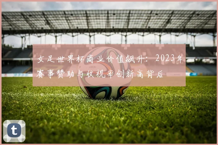 女足世界杯商业价值飙升：2023年赛事赞助与收视率创新高背后