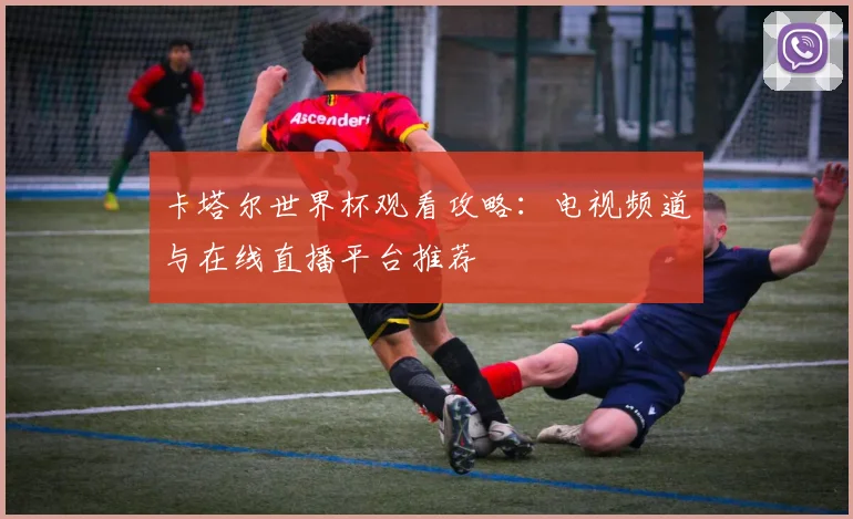 卡塔尔世界杯观看攻略：电视频道与在线直播平台推荐